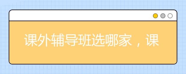 课外辅导班选哪家，课外辅导班要怎么选