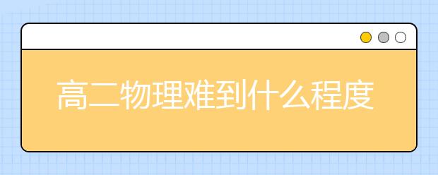 高二物理难到什么程度？高二上物理知识点归纳