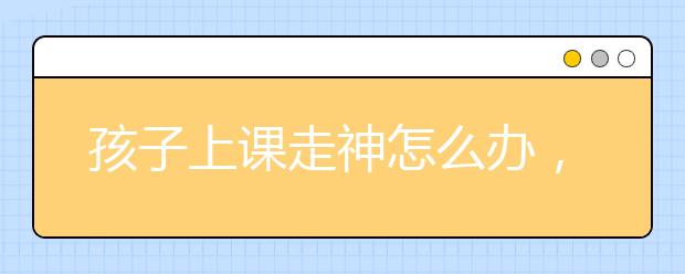 孩子上課走神怎么辦，家長(zhǎng)該如何孩子注意力？