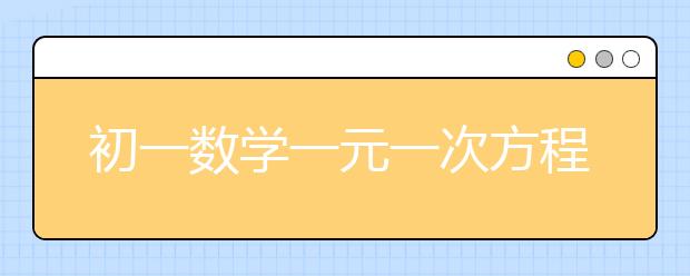 初一数学一元一次方程应用题，初一数学一元一次方程练习题