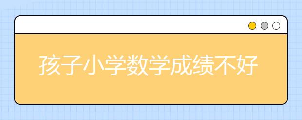 孩子小学数学成绩不好怎么办？怎么提高？