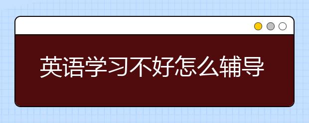 英语学习不好怎么辅导？家长如何辅导孩子英语？