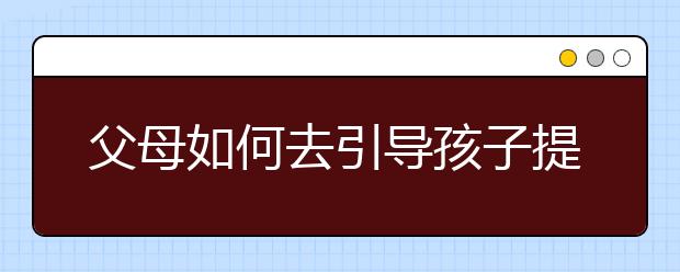 父母如何去引导孩子提高学习成绩？