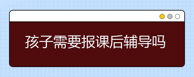 孩子需要报课后辅导吗？课后辅导必要性