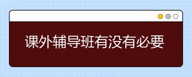 课外辅导班有没有必要上？课外辅导班好不好？