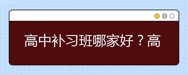 高中补习班哪家好？高中补习班有没有必要？