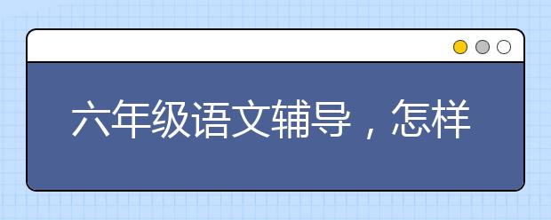 六年级语文辅导，怎样辅导六年级孩子学习语文