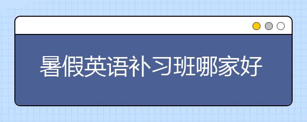 暑假英语补习班哪家好，暑假英语补习怎么选择