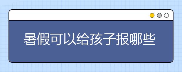 暑假可以给孩子报哪些辅导班？    ​