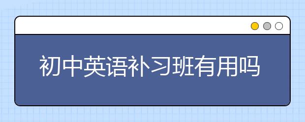 初中英语补习班有用吗，初中英语补习班怎么选择？