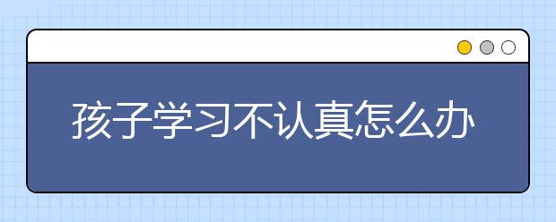 孩子学习不认真怎么办，学习马虎怎么改正