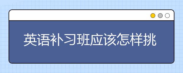 英语补习班应该怎样挑选，哪家好？