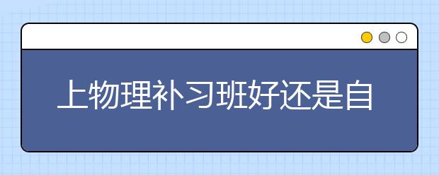 上物理补习班好还是自学好？