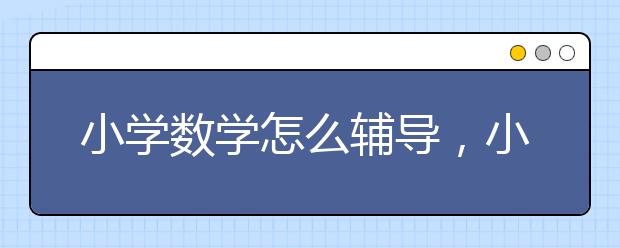 小学数学怎么辅导，小学数学辅导机构哪家好