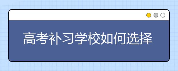 高考补习学校如何选择，高考补习学校哪家好？