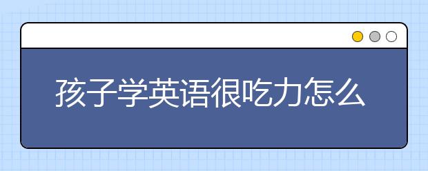 孩子学英语很吃力怎么办，如何从零开始学英语