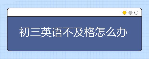 初三英语不及格怎么办，初三英语成绩怎么提升