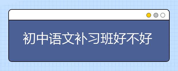 初中语文补习班好不好，初中语文补习班有必要上吗？