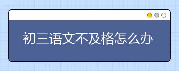 初三语文不及格怎么办，初三语文不好怎么办