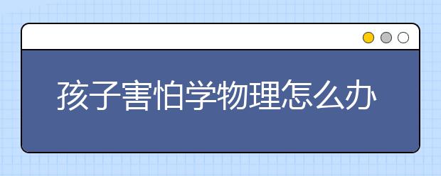 孩子害怕学物理怎么办，如何让孩子爱上物理