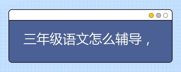 三年级语文怎么辅导，三年级语文成绩如何提升