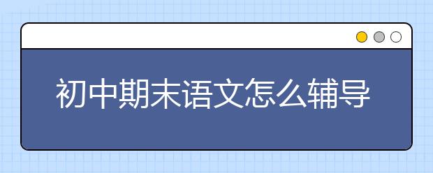 初中期末语文怎么辅导，初中期末语文辅导