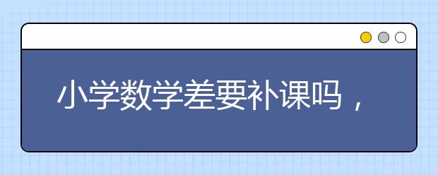 小学数学差要补课吗，数学补课有效果吗?