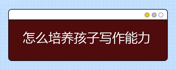 怎么培养孩子写作能力，语文写作能力如何提升