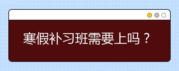 寒假补习班需要上吗？寒假补习班上还是不上？