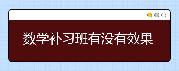 數(shù)學(xué)補(bǔ)習(xí)班有沒有效果？需要報(bào)數(shù)學(xué)補(bǔ)習(xí)班嗎？