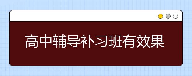 高中辅导补习班有效果吗，高中辅导补习班多少钱