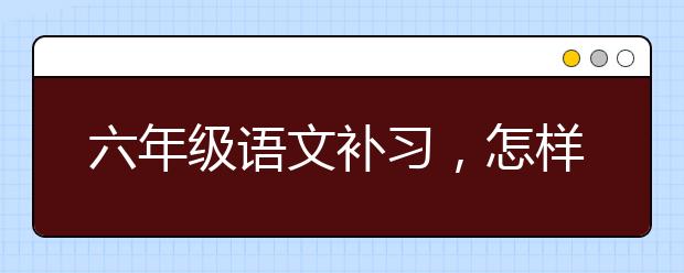 六年级语文补习，怎样辅导六年级孩子学习语文