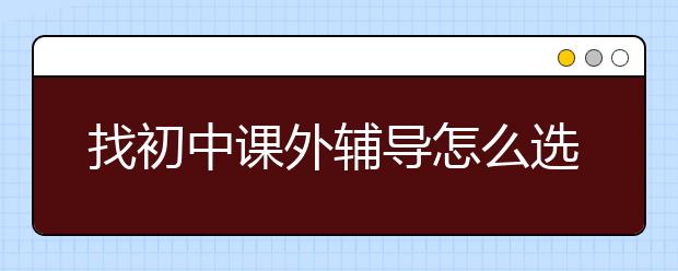 找初中课外辅导怎么选择，哪里找初中课外辅导