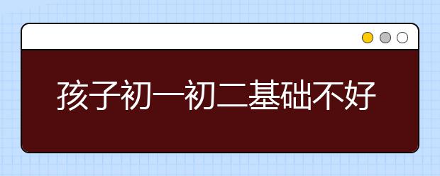 孩子初一初二基础不好，初三该怎样学习？