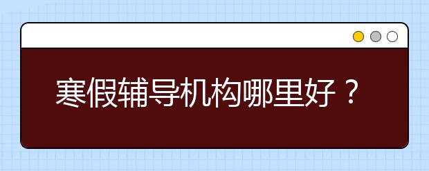 寒假辅导机构哪里好？寒假培训辅导班要上吗？