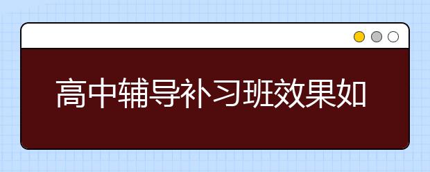 高中辅导补习班效果如何，高中辅导补习班多少钱