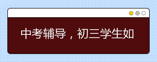 中考辅导，初三学生如何备战中考