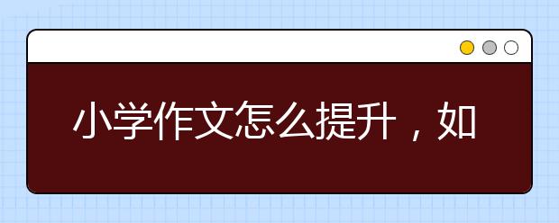 小学作文怎么提升，如何提升小学作文水平