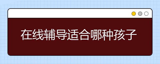 在線輔導(dǎo)適合哪種孩子？在線輔導(dǎo)效果怎么樣？