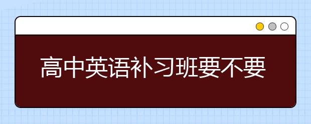 高中英语补习班要不要上，高中英语补习班怎么收费