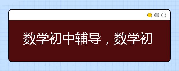 数学初中辅导，数学初中需要辅导吗