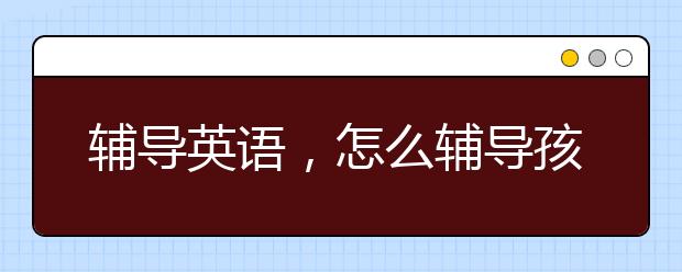 辅导英语，怎么辅导孩子英语