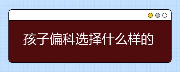 孩子偏科选择什么样的辅导班?偏科孩子怎么辅导?