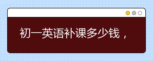 初一英語(yǔ)補(bǔ)課多少錢，初一英語(yǔ)補(bǔ)習(xí)費(fèi)用