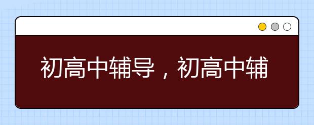 初高中輔導(dǎo)，初高中輔導(dǎo)有沒有作用