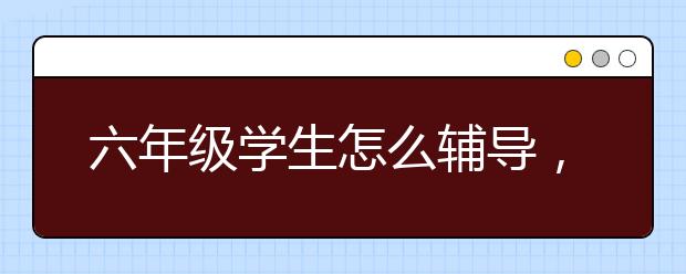 六年级学生怎么辅导，6年级如何逆袭成功