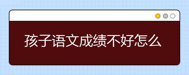 孩子语文成绩不好怎么办，语文学习差怎么办