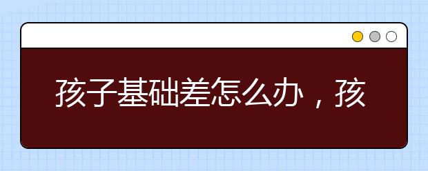 孩子基础差怎么办，孩子学习太差怎么办