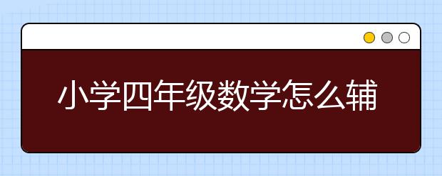 小学四年级数学怎么辅导，4年级数学如何学好