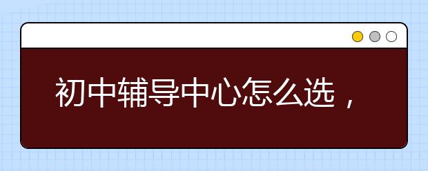 初中辅导中心怎么选，初中辅导中心哪家好